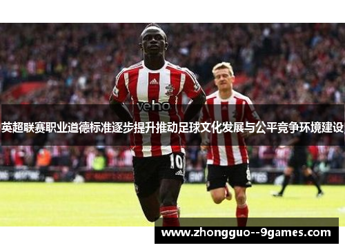 英超联赛职业道德标准逐步提升推动足球文化发展与公平竞争环境建设 英超联赛职业道德标准逐步提升推动足球文化发展与公平竞争环境建设