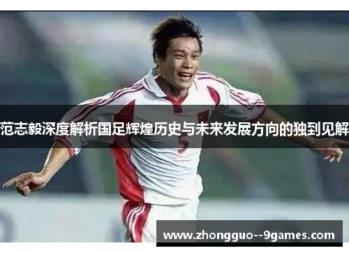 范志毅深度解析国足辉煌历史与未来发展方向的独到见解 范志毅深度解析国足辉煌历史与未来发展方向的独到见解