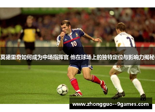 莫德里奇如何成为中场指挥官 他在球场上的独特定位与影响力揭秘 莫德里奇如何成为中场指挥官 他在球场上的独特定位与影响力揭秘