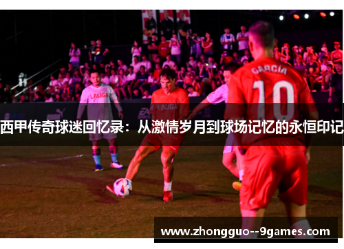 西甲传奇球迷回忆录:从激情岁月到球场记忆的永恒印记 西甲传奇球迷回忆录:从激情岁月到球场记忆的永恒印记