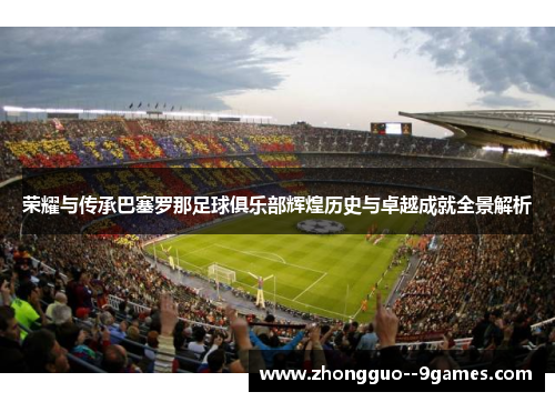 荣耀与传承巴塞罗那足球俱乐部辉煌历史与卓越成就全景解析 荣耀与传承巴塞罗那足球俱乐部辉煌历史与卓越成就全景解析