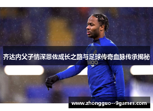 齐达内父子情深恩佐成长之路与足球传奇血脉传承揭秘