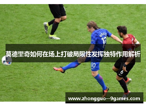 莫德里奇如何在场上打破局限性发挥独特作用解析 莫德里奇如何在场上打破局限性发挥独特作用解析