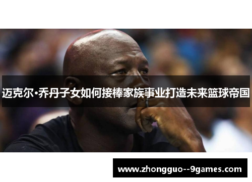 迈克尔·乔丹子女如何接棒家族事业打造未来篮球帝国