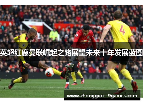 英超红魔曼联崛起之路展望未来十年发展蓝图 英超红魔曼联崛起之路展望未来十年发展蓝图