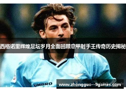 西格诺里辉煌足坛岁月全面回顾意甲射手王传奇历史揭秘