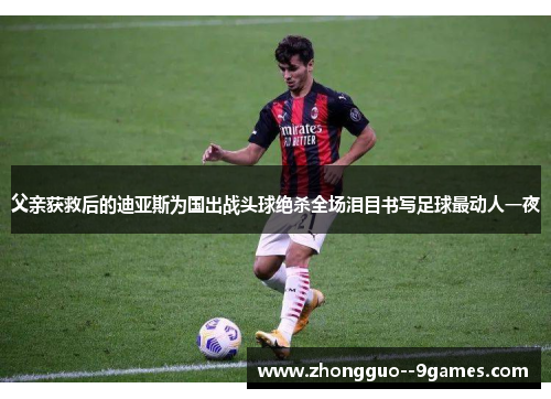 父亲获救后的迪亚斯为国出战头球绝杀全场泪目书写足球最动人一夜