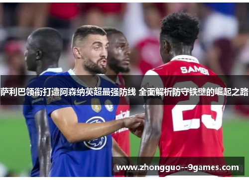 萨利巴领衔打造阿森纳英超最强防线 全面解析防守铁壁的崛起之路