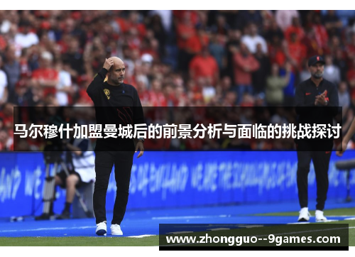 马尔穆什加盟曼城后的前景分析与面临的挑战探讨 马尔穆什加盟曼城后的前景分析与面临的挑战探讨
