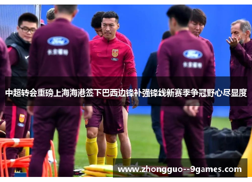 中超转会重磅上海海港签下巴西边锋补强锋线新赛季争冠野心尽显度