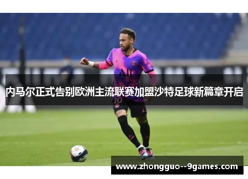 内马尔正式告别欧洲主流联赛加盟沙特足球新篇章开启