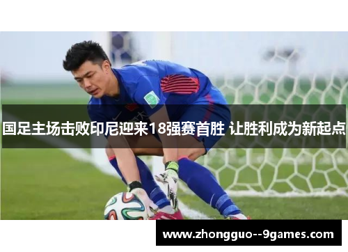 国足主场击败印尼迎来18强赛首胜 让胜利成为新起点 国足主场击败印尼迎来18强赛首胜 让胜利成为新起点
